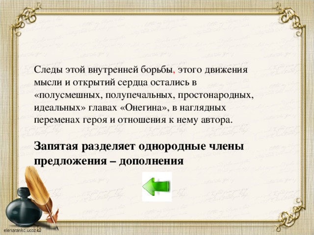 Следы этой внутренней борьбы , этого движения мысли и открытий сердца остались в «полусмешных, полупечальных, простонародных, идеальных» главах «Онегина», в наглядных переменах героя и отношения к нему автора. Запятая разделяет однородные члены предложения – дополнения