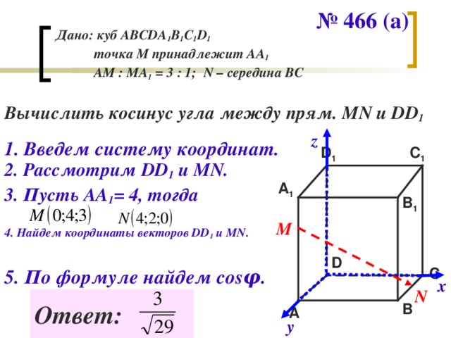 № 466 (а) Дано: куб АВС DA 1 B 1 C 1 D 1   точка М принадлежит АА 1  АМ : МА 1 = 3 : 1; N – середина ВС Вычислить косинус угла между прям. MN и DD 1 z 1 . Введем систему координат. D 1 C 1 2. Рассмотрим DD 1  и М N . A 1 3. Пусть АА 1 = 4, тогда B 1 М 4. Найдем координаты векторов DD 1  и MN. D 5. По формуле найдем cos φ . C х N Ответ: B A у