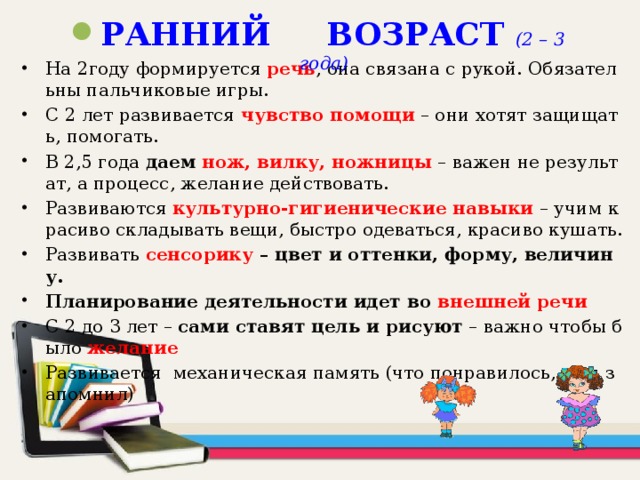 РАННИЙ ВОЗРАСТ (2 – 3 года) На 2году формируется речь , она связана с рукой. Обязательны пальчиковые игры. С 2 лет развивается  чувство помощи  – они хотят защищать, помогать. В 2,5 года даем нож, вилку, ножницы  – важен не результат, а процесс, желание действовать. Развиваются культурно-гигиенические навыки  – учим красиво складывать вещи, быстро одеваться, красиво кушать. Развивать сенсорику – цвет и оттенки, форму, величину.  Планирование деятельности идет во внешней речи  С 2 до 3 лет – сами ставят цель и рисуют – важно чтобы было желание Развивается механическая память (что понравилось, то и запомнил)