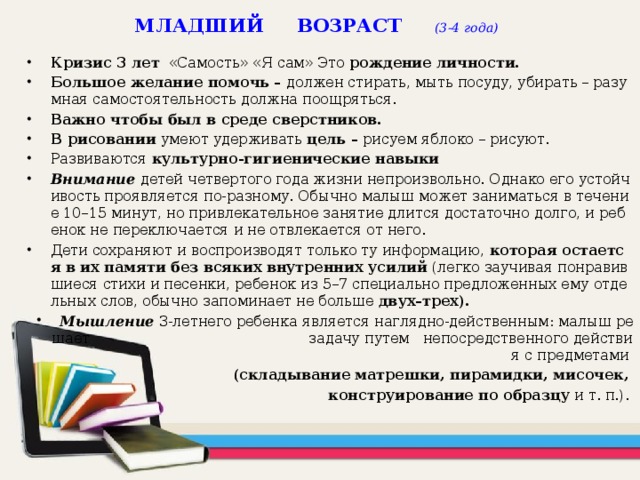 МЛАДШИЙ ВОЗРАСТ (3-4 года) Кризис 3 лет «Самость» «Я сам» Это рождение личности. Большое желание помочь – должен стирать, мыть посуду, убирать – разумная самостоятельность должна поощряться. Важно чтобы был в среде сверстников. В рисовании умеют удерживать цель – рисуем яблоко – рисуют. Развиваются культурно-гигиенические навыки Внимание   детей четвертого года жизни непроизвольно. Однако его устойчивость проявляется по-разному. Обычно малыш может заниматься в течение 10–15 минут, но привлекательное занятие длится достаточно долго, и ребенок не переключается и не отвлекается от него. Дети сохраняют и воспроизводят только ту информацию, которая остается в их памяти без всяких внутренних усилий (легко заучивая понравившиеся стихи и песенки, ребенок из 5–7 специально предложенных ему отдельных слов, обычно запоминает не больше двух–трех).  Мышление  3-летнего ребенка является наглядно-действенным: малыш решает задачу путем непосредственного действия с предметами  (складывание матрешки, пирамидки, мисочек, конструирование по образцу и т. п.).