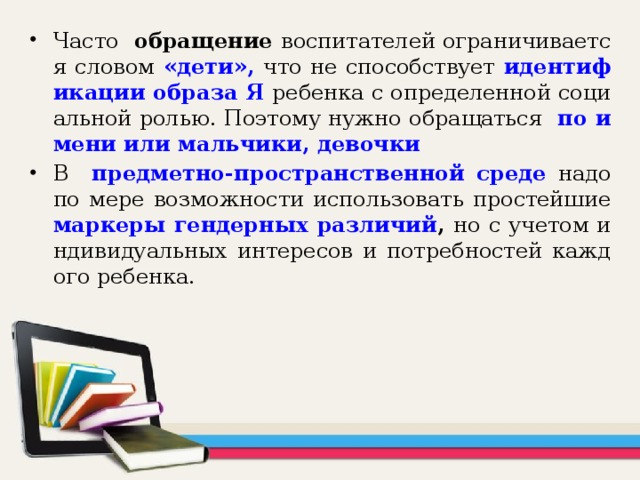 Часто обращение воспитателей ограничивается словом «дети»,  что не способствует идентификации образа Я  ребенка с определенной социальной ролью. Поэтому нужно обращаться по имени или мальчики, девочки В  предметно-пространственной среде надо по мере возможности использовать простейшие маркеры гендерных различий , но с учетом индивидуальных интересов и потребностей каждого ребенка.