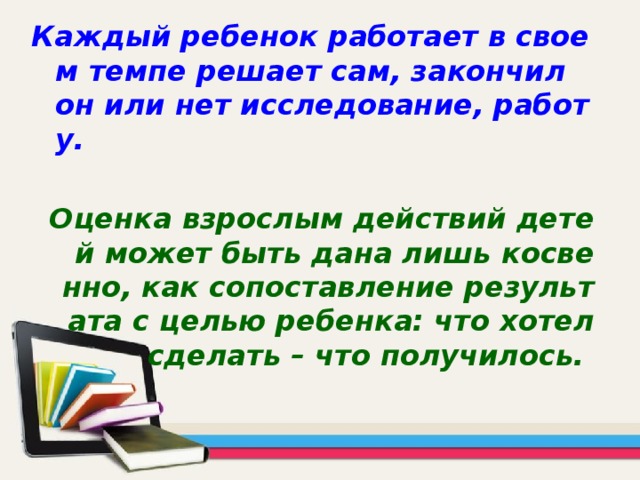 Каждый ребенок работает в своем темпе решает сам, закончил он или нет исследование, работу.  Оценка взрослым действий детей может быть дана лишь косвенно, как сопоставление результата с целью ребенка: что хотел сделать – что получилось.