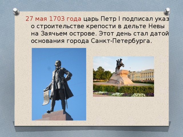 27 мая 1703 года царь Петр I подписал указ о строительстве крепости в дельте Невы на Заячьем острове. Этот день стал датой основания города Санкт-Петербурга.