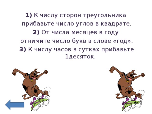 1) К числу сторон треугольника прибавьте число углов в квадрате. 2) От числа месяцев в году отнимите число букв в слове «год». 3) К числу часов в сутках прибавьте 1десяток.