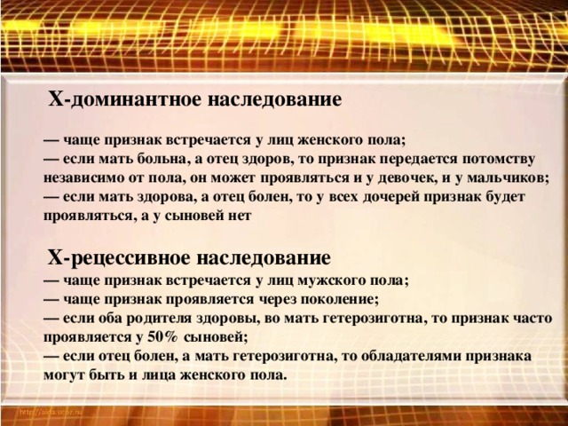 Х-доминантное наследование  — чаще признак встречается у лиц женского пола;  — если мать больна, а отец здоров, то признак передается потомству независимо от пола, он может проявляться и у девочек, и у мальчиков;  — если мать здорова, а отец болен, то у всех дочерей признак будет проявляться, а у сыновей нет   Х-рецессивное наследование  — чаще признак встречается у лиц мужского пола;  — чаще признак проявляется через поколение;  — если оба родителя здоровы, во мать гетерозиготна, то признак часто проявляется у 50% сыновей;  — если отец болен, а мать гетерозиготна, то обладателями признака могут быть и лица женского пола.