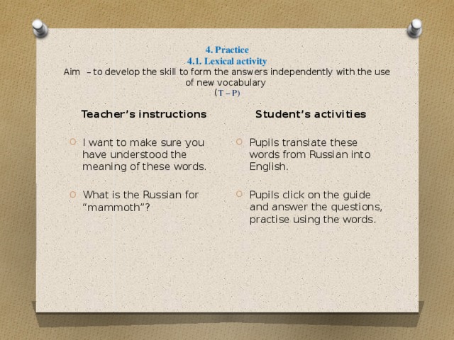 4. Practice  4.1. Lexical activity  Aim – to develop the skill to form the answers independently with the use of new vocabulary  ( T – P) Student’s activities Pupils translate these words from Russian into English. Pupils click on the guide and answer the questions, practise using the words. Teacher’s instructions I want to make sure you have understood the meaning of these words.  