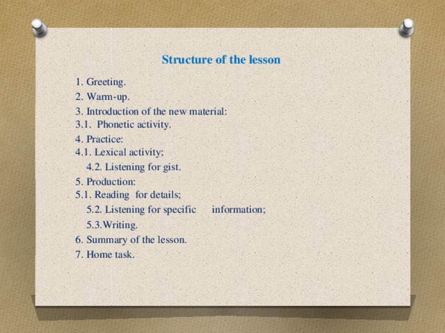 Structure of the lesson    1. Greeting. 2. Warm-up. 3. Introduction of the new material:  3.1. Phonetic activity. 4. Practice:  4.1. Lexical activity;  4.2. Listening for gist. 5. Production:  5.1. Reading for details;  5.2. Listening for specific information;  5.3.Writing. 6. Summary of the lesson. 7. Home task.