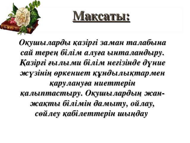 Мақсаты:  Оқушыларды қазіргі заман талабына сай терең білім алуға ынталандыру. Қазіргі ғылыми білім негізінде дүние жүзінің өркениет құндылықтармен қарулануға ниеттерін қалыптастыру. Оқушылардың жан-жақты білімін дамыту, ойлау, сөйлеу қабілеттерін шыңдау