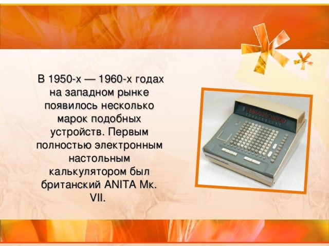 В 1950-х — 1960-х годах на западном рынке появилось несколько марок подобных устройств. Первым полностью электронным настольным калькулятором был британский ANITA Мк. VII.