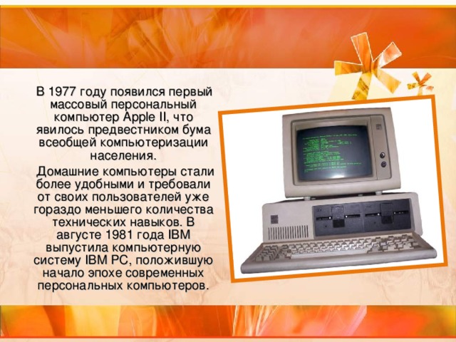 В 1977 году появился первый массовый персональный компьютер Apple II, что явилось предвестником бума всеобщей компьютеризации населения.  Домашние компьютеры стали более удобными и требовали от своих пользователей уже гораздо меньшего количества технических навыков. В августе 1981 года IBM выпустила компьютерную систему IBM PC, положившую начало эпохе современных персональных компьютеров.