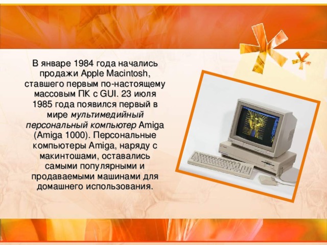 В январе 1984 года начались продажи Apple Macintosh, ставшего первым по-настоящему массовым ПК с GUI. 23 июля 1985 года появился первый в мире мультимедийный персональный компьютер Amiga (Amiga 1000). Персональные компьютеры Amiga, наряду с макинтошами, оставались самыми популярными и продаваемыми машинами для домашнего использования.