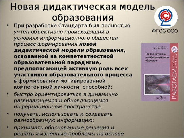 Новая дидактическая модель образования При разработке Стандарта был полностью учтен объективно происходящий в условиях информационного общества процесс формирования новой дидактической модели образования, основанной на компетентностной образовательной парадигме, предполагающей активную роль всех участников образовательного процесса в формировании мотивированной компетентной личности, способной: быстро ориентироваться в динамично развивающемся и обновляющемся информационном пространстве; получать, использовать и создавать разнообразную информацию; принимать обоснованные решения и решать жизненные проблемы на основе полученных знаний, умений и навыков.   ФГОС ООО