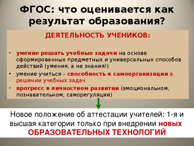 ФГОС: что оценивается как результат образования? ДЕЯТЕЛЬНОСТЬ УЧЕНИКОВ:  умение  решать учебные задачи  на основе сформированных предметных и универсальных способов действий (умения, а не знания!) умение учиться – способность к самоорганизации в решении учебных задач прогресс  в личностном развитии  (эмоциональном, познавательном, саморегуляции) Новый стандарт второго поколения акцентирует внимание учителей на необходимости использовать современные образовательные технологии, которые могут обеспечить развитие школьников. Не случайно, именно использование передовых технологий становится важнейшим критерием успешности учителя. Благодаря современным технологиям на уроках развертывается деятельность учеников. Новое положение об аттестации учителей: 1-я и высшая категории только при внедрении новых ОБРАЗОВАТЕЛЬНЫХ ТЕХНОЛОГИЙ 17 17
