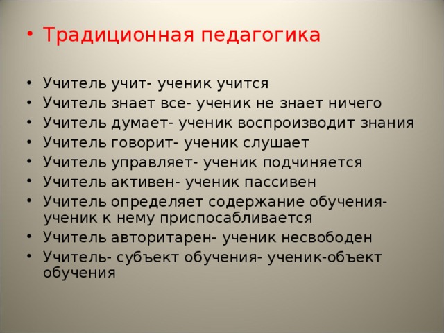Традиционная педагогика Учитель учит- ученик учится Учитель знает все- ученик не знает ничего Учитель думает- ученик воспроизводит знания Учитель говорит- ученик слушает Учитель управляет- ученик подчиняется Учитель активен- ученик пассивен Учитель определяет содержание обучения- ученик к нему приспосабливается Учитель авторитарен- ученик несвободен Учитель- субъект обучения- ученик-объект обучения
