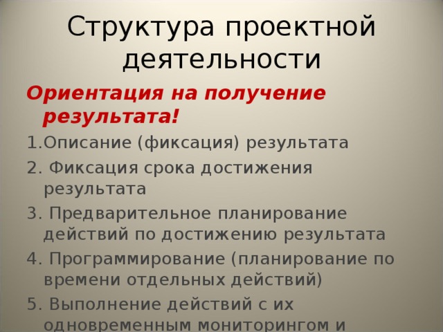 Структура проектной деятельности Ориентация на получение результата! 1.Описание (фиксация) результата 2. Фиксация срока достижения результата 3. Предварительное планирование действий по достижению результата 4. Программирование (планирование по времени отдельных действий) 5. Выполнение действий с их одновременным мониторингом и коррекцией 6. Получение продукта проектной деятельности