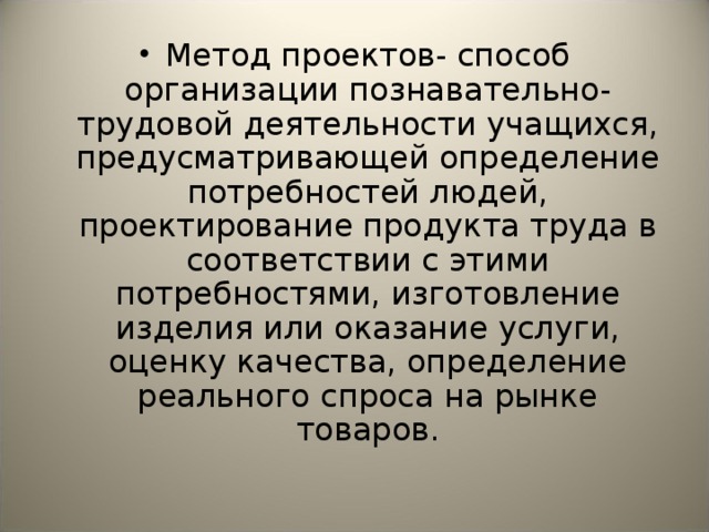 Метод проектов- способ организации познавательно-трудовой деятельности  учащихся, предусматривающей определение потребностей людей, проектирование продукта труда в соответствии с этими потребностями, изготовление изделия или оказание услуги, оценку качества, определение реального спроса на рынке товаров.