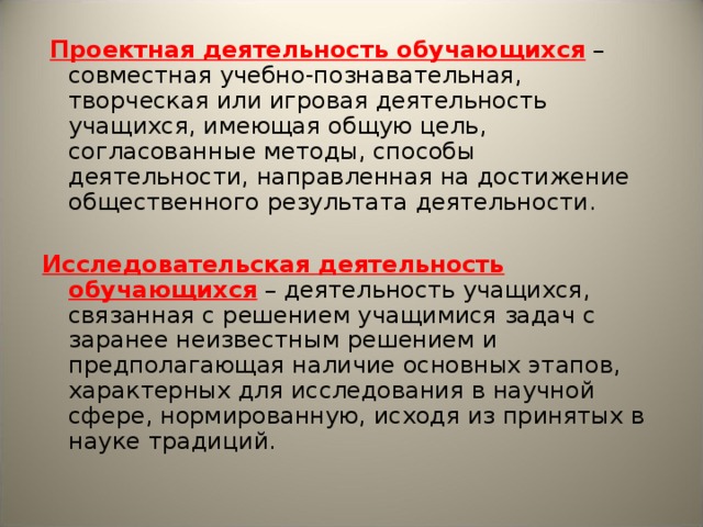 Проектная деятельность обучающихся – совместная учебно-познавательная, творческая или игровая деятельность учащихся, имеющая общую цель, согласованные методы, способы деятельности, направленная на достижение общественного результата деятельности. Исследовательская деятельность обучающихся – деятельность учащихся, связанная с решением учащимися задач с заранее неизвестным решением и предполагающая наличие основных этапов, характерных для исследования в научной сфере, нормированную, исходя из принятых в науке традиций.