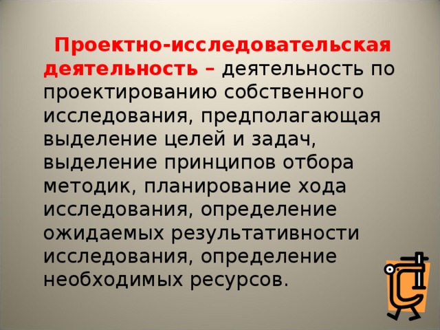 Проектно-исследовательская деятельность – деятельность по проектированию собственного исследования, предполагающая выделение целей и задач, выделение принципов отбора методик, планирование хода исследования, определение ожидаемых результативности исследования, определение необходимых ресурсов.