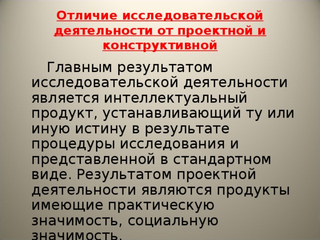 Отличие исследовательской деятельности от проектной и конструктивной  Главным результатом исследовательской деятельности является интеллектуальный продукт, устанавливающий ту или иную истину в результате процедуры исследования и представленной в стандартном виде. Результатом проектной деятельности являются продукты имеющие практическую значимость, социальную значимость.