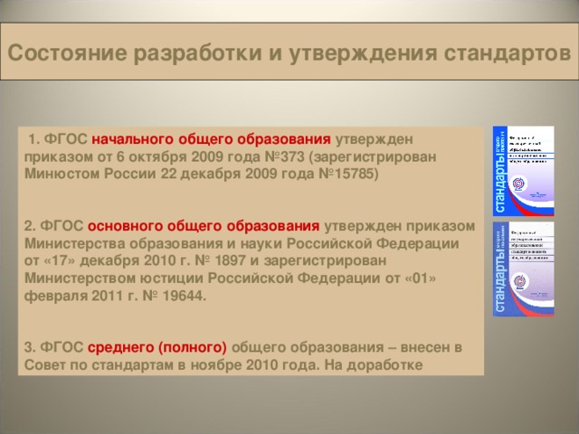 Состояние разработки и утверждения стандартов  1.  ФГОС начального общего образования  утвержден  приказом от 6 октября 2009 года №373 (зарегистрирован Минюстом России 22 декабря 2009 года №15785)   2. ФГОС основного общего образования  утвержден приказом Министерства образования и науки Российской Федерации от «17» декабря 2010 г. № 1897 и зарегистрирован Министерством юстиции Российской Федерации от «01» февраля 2011 г. № 19644.   3. ФГОС среднего (полного)  общего образования – внесен в Совет по стандартам в ноябре 2010 года. На доработке