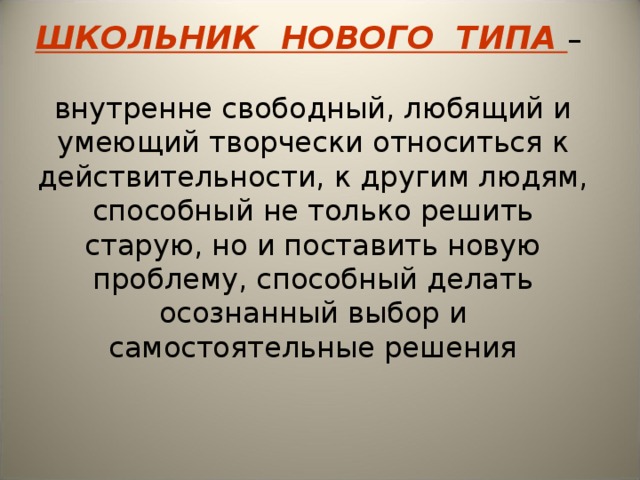 ШКОЛЬНИК НОВОГО ТИПА –   внутренне свободный, любящий и умеющий творчески относиться к действительности, к другим людям, способный не только решить старую, но и поставить новую проблему, способный делать осознанный выбор и самостоятельные решения