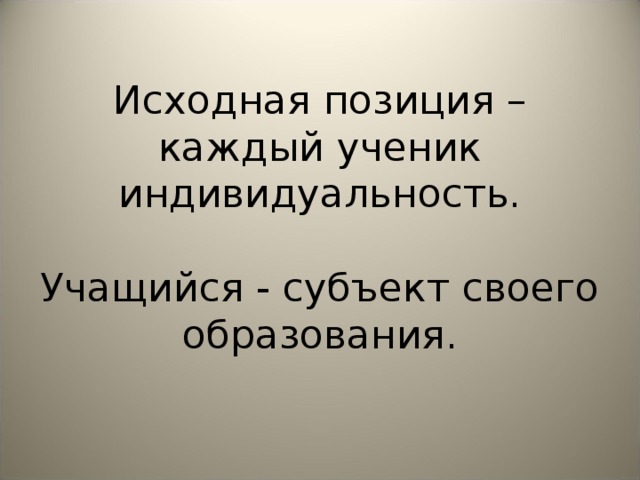 Исходная позиция – каждый ученик индивидуальность.   Учащийся - субъект своего образования.