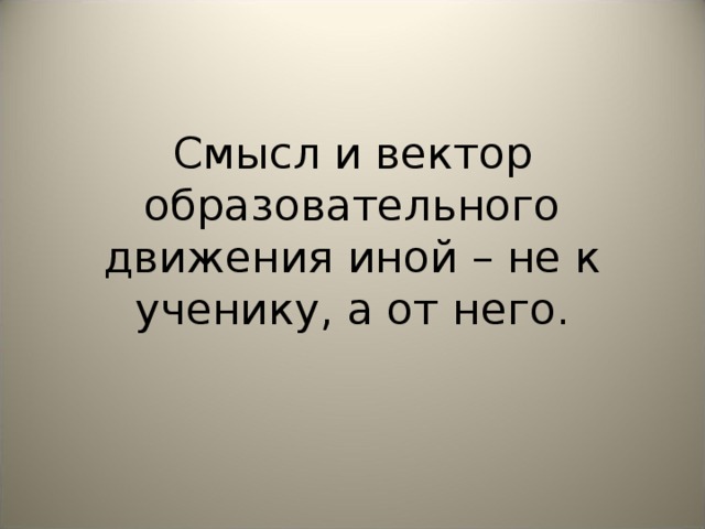 Смысл и вектор образовательного движения иной – не к ученику, а от него.