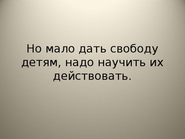 Но мало дать свободу детям, надо научить их действовать.