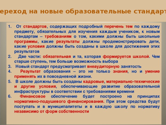 Переход на новые образовательные стандарты  От стандартов , содержащих подробный перечень тем по каждому предмету, обязательных для изучения каждым учеником, к новым стандартам – требованиям о том, какими должны быть школьные программы , какие результаты должны продемонстрировать дети, какие условия должны быть созданы в школе для достижения этих результатов  Две части: обязательная и та, которая формируется школой . Чем старше ступень, тем больше возможность выбора  Новый стандарт предусматривает внеаудиторную занятость  Результат образования – это не только знания , но и умение применять их в повседневной жизни.  В школе должны быть созданы кадровые , материально-технические и другие условия , обеспечивающие развитие образовательной инфраструктуры в соответствии с требованиями времени  Финансовое обеспечение будет построено на принципах нормативно-подушевого финансирования. При этом средства будут поступать и в муниципалитеты и в каждую школу по нормативу независимо от форм собственности     9 9