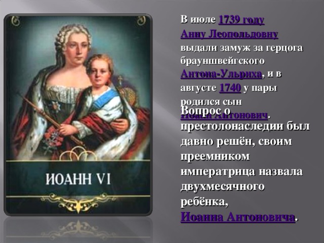 В июле 1739 году  Анну Леопольдовну выдали замуж за герцога брауншвейгского Антона-Ульриха , и в августе 1740 у пары родился сын Иоанн Антонович . Вопрос о престолонаследии был давно решён, своим преемником императрица назвала двухмесячного ребёнка, Иоанна Антоновича .