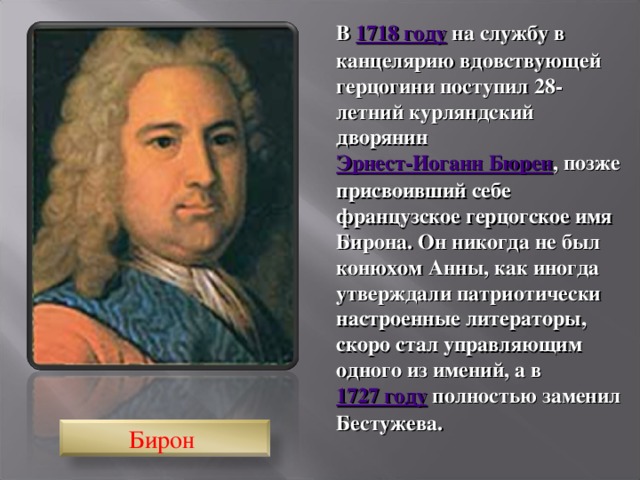 В 1718 году на службу в канцелярию вдовствующей герцогини поступил 28-летний курляндский дворянин Эрнест-Иоганн Бюрен , позже присвоивший себе французское герцогское имя Бирона. Он никогда не был конюхом Анны, как иногда утверждали патриотически настроенные литераторы, скоро стал управляющим одного из имений, а в 1727 году полностью заменил Бестужева. Бирон