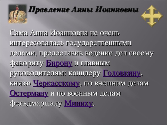 Правление Анны Иоанновны Сама Анна Иоанновна не очень интересовалась государственными делами, предоставив ведение дел своему фавориту Бирону и главным руководителям: канцлеру Головкину , князю Черкасскому , по внешним делам Остерману и по военным делам фельдмаршалу Миниху .