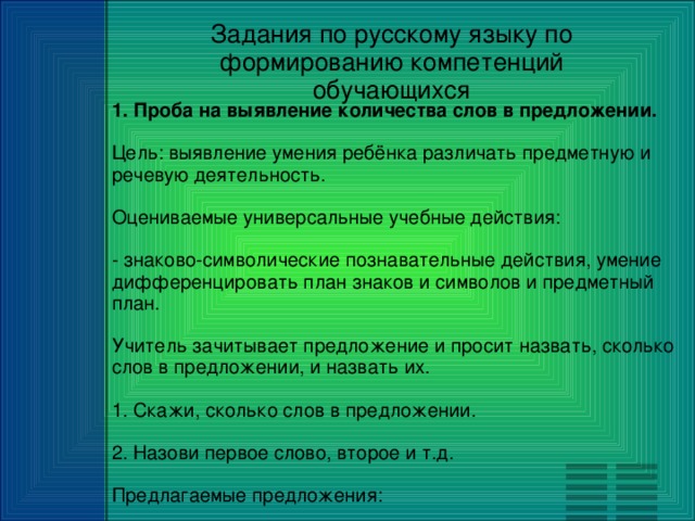 Задания по русскому языку по формированию компетенций обучающихся 1. Проба на выявление количества слов в предложении. Цель: выявление умения ребёнка различать предметную и речевую деятельность. Оцениваемые универсальные учебные действия: - знаково-символические познавательные действия, умение дифференцировать план знаков и символов и предметный план. Учитель зачитывает предложение и просит назвать, сколько слов в предложении, и назвать их. 1. Скажи, сколько слов в предложении. 2. Назови первое слово, второе и т.д. Предлагаемые предложения: Маша и Петя пошли в школу. Таня и Коля играют в мяч.