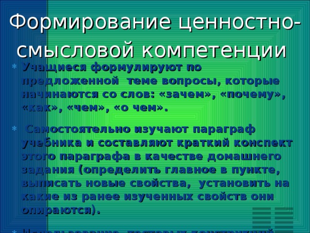 Формирование ценностно-смысловой компетенции   Учащиеся формулируют по предложенной теме вопросы, которые начинаются со слов: «зачем», «почему», «как», «чем», «о чем».  Самостоятельно изучают параграф учебника и составляют краткий конспект этого параграфа в качестве домашнего задания (определить главное в пункте, выписать новые свойства, установить на какие из ранее изученных свойств они опираются). Использование тестовых конструкций, содержащих задачи с пропущенными данными, содержащие задания с лишними данными (теория предмета). Задания на практическую смекалку, умение ориентироваться в конкретной обстановке