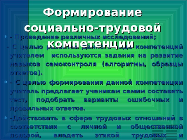 Формирование социально-трудовой компетенции   - Проведение различных исследований;   - С целью развития данного вида компетенций учителем используются задания на развитие навыков самоконтроля (алгоритмы, образцы ответов). - С целью формирования данной компетенции учитель предлагает ученикам самим составить тест, подобрать варианты ошибочных и правильных ответов. -Действовать в сфере трудовых отношений в соответствии с личной и общественной пользой, владеть этикой трудовых и гражданских взаимоотношений. -Владеть элементами художественно-творческих компетенций читателя, слушателя, исполнителя, зрителя, юного художника, писателя, ремесленника и др.  