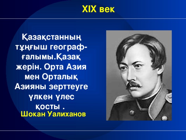 XIX век Қазақстанның тұңғыш географ-ғалымы.Қазақ жерін. Орта Азия мен Орталық Азияны зерттеуге үлкен үлес қосты . Шокан Уалиханов