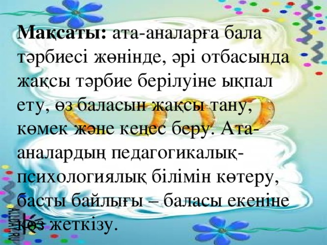 Мақсаты: ата-аналарға бала тәрбиесі жөнінде, әрі отбасында жақсы тәрбие берілуіне ықпал ету, өз баласын жақсы тану, көмек және кеңес беру. Ата-аналардың педагогикалық-психологиялық білімін көтеру, басты байлығы – баласы екеніне көз жеткізу.