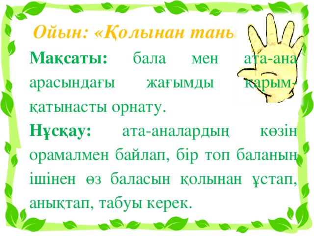 Ойын: «Қолынан таны» Мақсаты: бала мен ата-ана арасындағы жағымды қарым-қатынасты орнату. Нұсқау: ата-аналардың көзін орамалмен байлап, бір топ баланың ішінен өз баласын қолынан ұстап, анықтап, табуы керек.