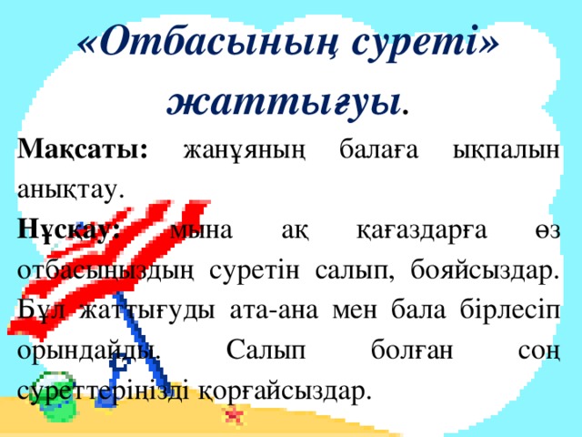 «Отбасының суреті» жаттығуы . Мақсаты: жанұяның балаға ықпалын анықтау. Нұсқау: мына ақ қағаздарға өз отбасыңыздың суретін салып, бояйсыздар. Бұл жаттығуды ата-ана мен бала бірлесіп орындайды. Салып болған соң суреттеріңізді қорғайсыздар.