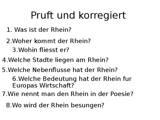 Pruft und korregiert 1. Was ist der Rhein? 2.Woher kommt der Rhein? 3.Wohin fliesst er? 4.Welche Stadte liegen am Rhein? 5.Welche Nebenflusse hat der Rhein? 6.Welche Bedeutung hat der Rhein fur Europas Wirtschaft? 7.Wie nennt man den Rhein in der Poesie? 8.Wo wird der Rhein besungen?