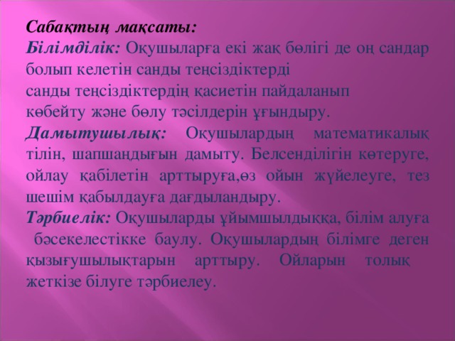 Сабақтың мақсаты: Білімділік: Оқушыларға екі жақ бөлігі де оң сандар болып келетін санды теңсіздіктерді санды теңсіздіктердің қасиетін пайдаланып көбейту және бөлу тәсілдерін ұғындыру. Дамытушылық: Оқушылардың математикалық тілін, шапшаңдығын дамыту. Белсенділігін көтеруге,  ойлау қабілетін арттыруға,өз ойын жүйелеуге, тез шешім қабылдауға дағдыландыру. Тәрбиелік: Оқушыларды ұйымшылдыққа, білім алуға бәсекелестікке баулу. Оқушылардың білімге  деген қызығушылықтарын арттыру. Ойларын толық жеткізе білуге тәрбиелеу.