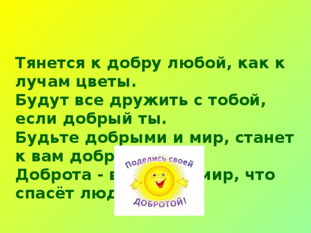 Тянется к добру любой, как к лучам цветы.  Будут все дружить с тобой, если добрый ты.  Будьте добрыми и мир, станет к вам добрей.  Доброта - вот тот кумир, что спасёт людей!