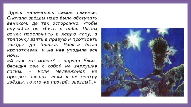   Здесь начиналось самое главное. Сначала звёзды надо было обстукать веником, да так осторожно, чтобы случайно не сбить с неба. Потом веник переложить в левую лапу, а тряпочку взять в правую и протирать звёзды до блеска. Работа была кропотливая, и на неё уходила вся ночь.  «А как же иначе? – ворчал Ёжик, беседуя сам с собой на верхушке сосны. – Если Медвежонок не протрёт звёзды, если я не протру звёзды, то кто же протрёт звёзды?..»