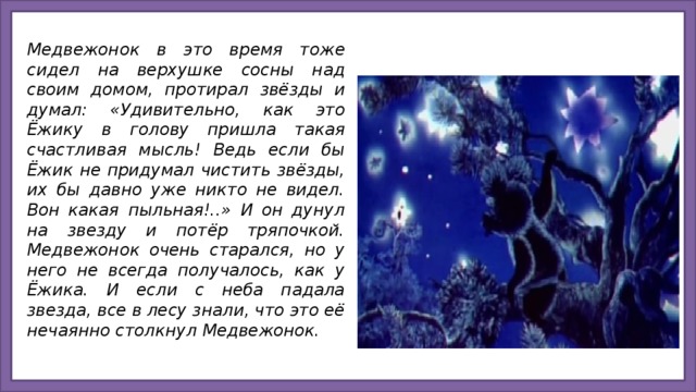 Медвежонок в это время тоже сидел на верхушке сосны над своим домом, протирал звёзды и думал: «Удивительно, как это Ёжику в голову пришла такая счастливая мысль! Ведь если бы Ёжик не придумал чистить звёзды, их бы давно уже никто не видел. Вон какая пыльная!..» И он дунул на звезду и потёр тряпочкой.  Медвежонок очень старался, но у него не всегда получалось, как у Ёжика. И если с неба падала звезда, все в лесу знали, что это её нечаянно столкнул Медвежонок.