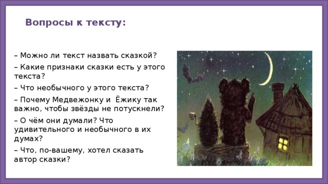 Вопросы к тексту:   – Можно ли текст назвать сказкой? – Какие признаки сказки есть у этого текста? – Что необычного у этого текста? – Почему Медвежонку и Ёжику так важно, чтобы звёзды не потускнели? – О чём они думали? Что удивительного и необычного в их думах? – Что, по-вашему, хотел сказать автор сказки?