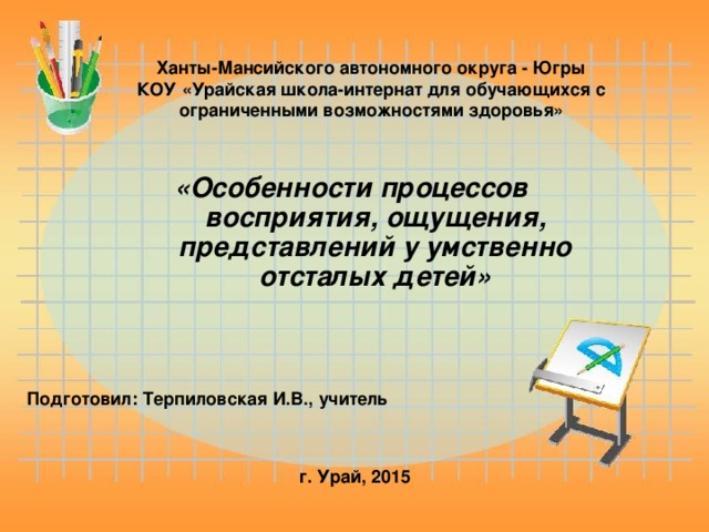 Ханты-Мансийского автономного округа - Югры КОУ «Урайская школа-интернат для обучающихся с ограниченными возможностями здоровья» «Особенности процессов восприятия, ощущения, представлений у умственно отсталых детей» Подготовил:  Терпиловская И.В., учитель  г. Урай, 2015