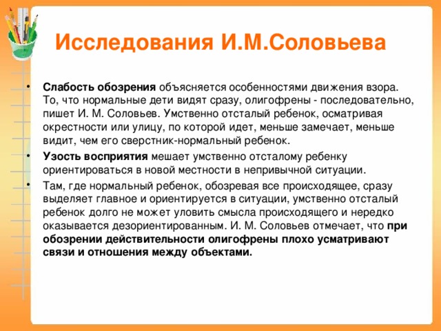 Исследования И.М.Соловьева Слабость обозрения объясняется особенностями движения взора. То, что нормальные дети видят сразу, олигофрены - последовательно, пишет И. М. Соловьев. Умственно отсталый ребенок, осматривая окрестности или улицу, по которой идет, меньше замечает, меньше видит, чем его сверстник-нормальный ребенок. Узость восприятия мешает умственно отсталому ребенку ориентироваться в новой местности в непривычной ситуации. Там, где нормальный ребенок, обозревая все происходящее, сразу выделяет главное и ориентируется в ситуации, умственно отсталый ребенок долго не может уловить смысла происходящего и нередко оказывается дезориентированным. И. М. Соловьев отмечает, что при обозрении действительности олигофрены плохо усматривают связи и отношения между объектами.