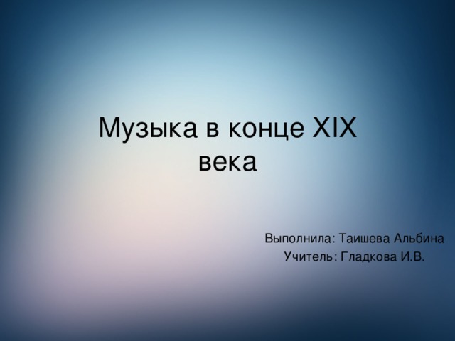 Музыка в конце XIX  века Выполнила: Таишева Альбина Учитель: Гладкова И.В.