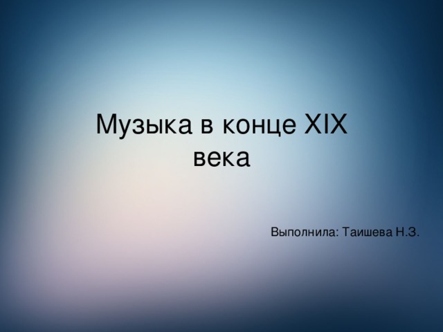 Музыка в конце XIX  века Выполнила: Таишева Н.З.