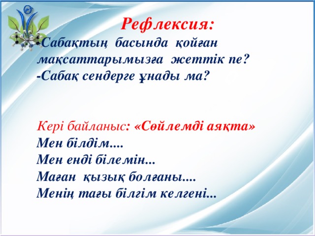 Рефлексия: - Сабақтың басында қойған мақсаттарымызға жеттік пе? -Сабақ сендерге ұнады ма?   Кері байланыс : «Сөйлемді аяқта» Мен білдім.... Мен енді білемін... Маған қызық болғаны.... Менің тағы білгім келгені...